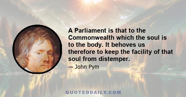 A Parliament is that to the Commonwealth which the soul is to the body. It behoves us therefore to keep the facility of that soul from distemper.