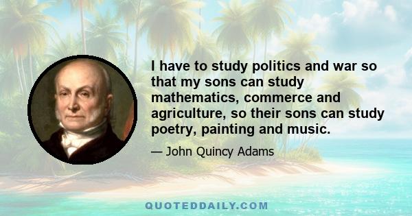 I have to study politics and war so that my sons can study mathematics, commerce and agriculture, so their sons can study poetry, painting and music.