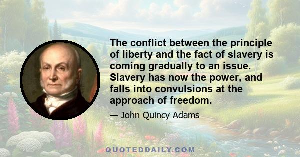 The conflict between the principle of liberty and the fact of slavery is coming gradually to an issue. Slavery has now the power, and falls into convulsions at the approach of freedom. That the fall of slavery is