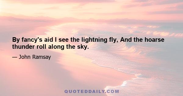 By fancy's aid I see the lightning fly, And the hoarse thunder roll along the sky.