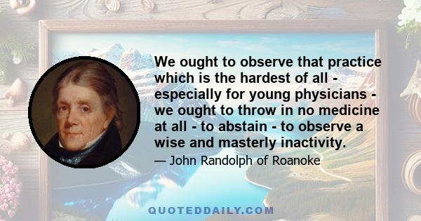 We ought to observe that practice which is the hardest of all - especially for young physicians - we ought to throw in no medicine at all - to abstain - to observe a wise and masterly inactivity.