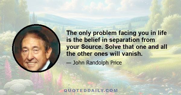 The only problem facing you in life is the belief in separation from your Source. Solve that one and all the other ones will vanish.