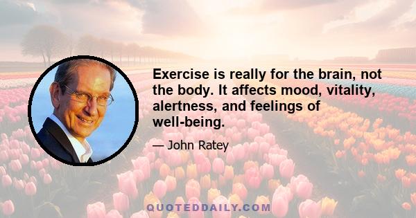 Exercise is really for the brain, not the body. It affects mood, vitality, alertness, and feelings of well-being.