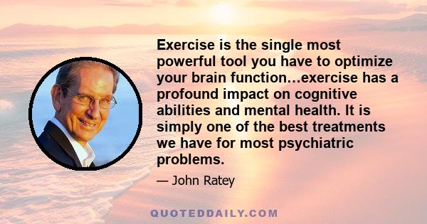 Exercise is the single most powerful tool you have to optimize your brain function…exercise has a profound impact on cognitive abilities and mental health. It is simply one of the best treatments we have for most