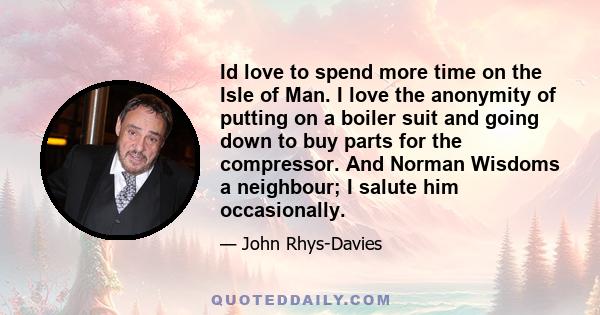 Id love to spend more time on the Isle of Man. I love the anonymity of putting on a boiler suit and going down to buy parts for the compressor. And Norman Wisdoms a neighbour; I salute him occasionally.