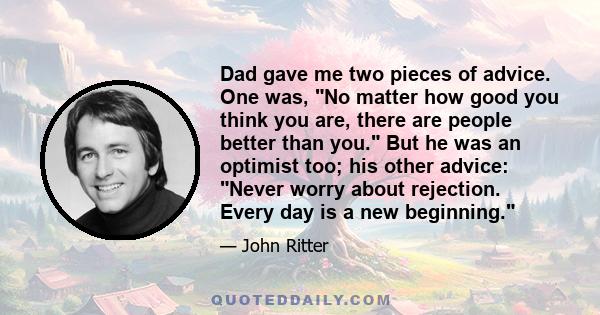 Dad gave me two pieces of advice. One was, No matter how good you think you are, there are people better than you. But he was an optimist too; his other advice: Never worry about rejection. Every day is a new beginning.