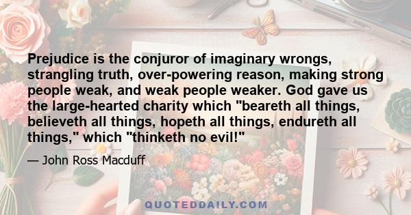 Prejudice is the conjuror of imaginary wrongs, strangling truth, over-powering reason, making strong people weak, and weak people weaker. God gave us the large-hearted charity which beareth all things, believeth all