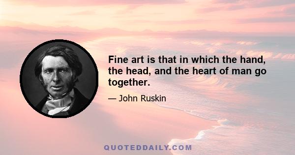 Fine art is that in which the hand, the head, and the heart of man go together.