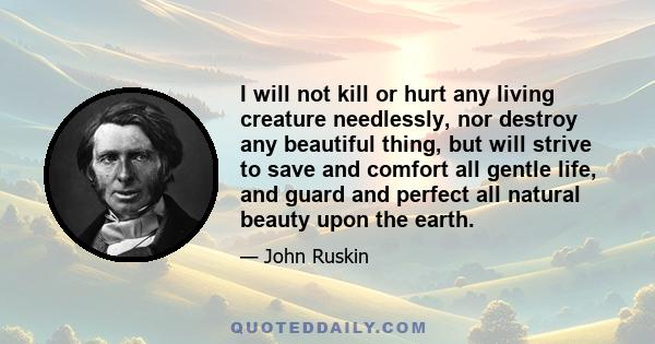 I will not kill or hurt any living creature needlessly, nor destroy any beautiful thing, but will strive to save and comfort all gentle life, and guard and perfect all natural beauty upon the earth.