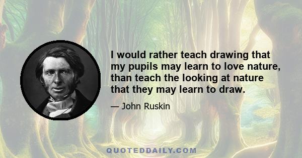 I would rather teach drawing that my pupils may learn to love nature, than teach the looking at nature that they may learn to draw.