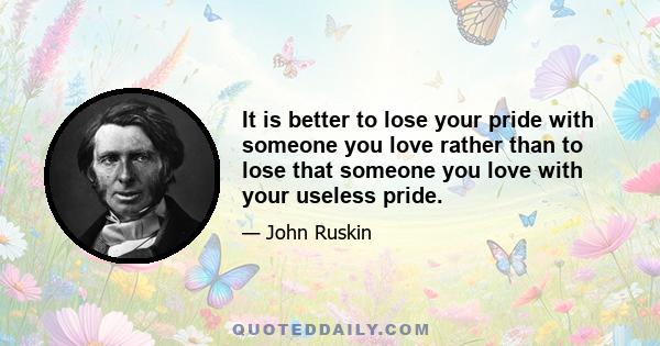 It is better to lose your pride with someone you love rather than to lose that someone you love with your useless pride.