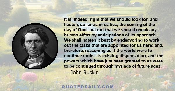 It is, indeed, right that we should look for, and hasten, so far as in us lies, the coming of the day of God; but not that we should check any human effort by anticipations of its approach. We shall hasten it best by