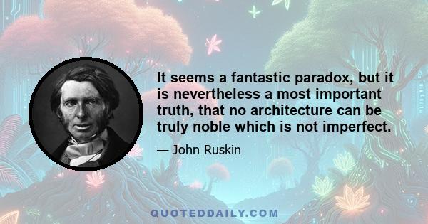 It seems a fantastic paradox, but it is nevertheless a most important truth, that no architecture can be truly noble which is not imperfect.