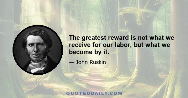 The greatest reward is not what we receive for our labor, but what we become by it.