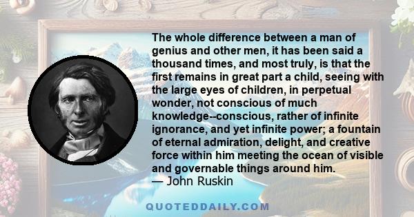 The whole difference between a man of genius and other men, it has been said a thousand times, and most truly, is that the first remains in great part a child, seeing with the large eyes of children, in perpetual