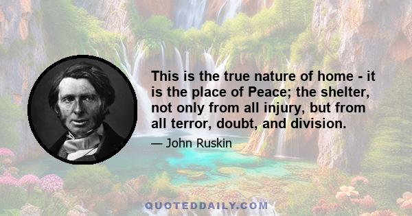 This is the true nature of home - it is the place of Peace; the shelter, not only from all injury, but from all terror, doubt, and division.