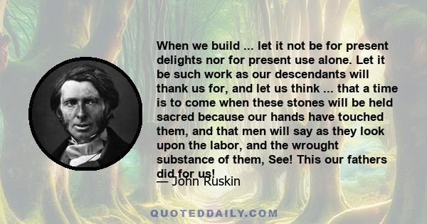 When we build ... let it not be for present delights nor for present use alone. Let it be such work as our descendants will thank us for, and let us think ... that a time is to come when these stones will be held sacred 