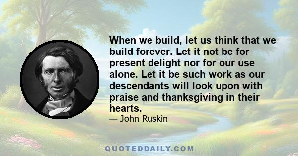 When we build, let us think that we build forever. Let it not be for present delight nor for our use alone. Let it be such work as our descendants will look upon with praise and thanksgiving in their hearts.