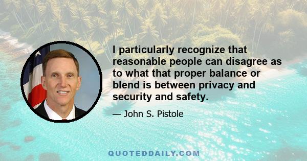 I particularly recognize that reasonable people can disagree as to what that proper balance or blend is between privacy and security and safety.