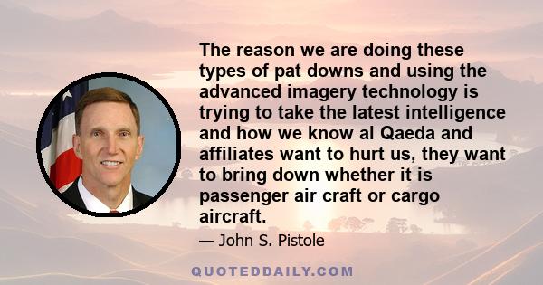 The reason we are doing these types of pat downs and using the advanced imagery technology is trying to take the latest intelligence and how we know al Qaeda and affiliates want to hurt us, they want to bring down