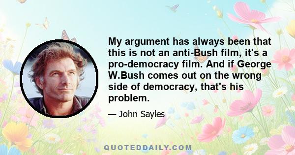 My argument has always been that this is not an anti-Bush film, it's a pro-democracy film. And if George W.Bush comes out on the wrong side of democracy, that's his problem.
