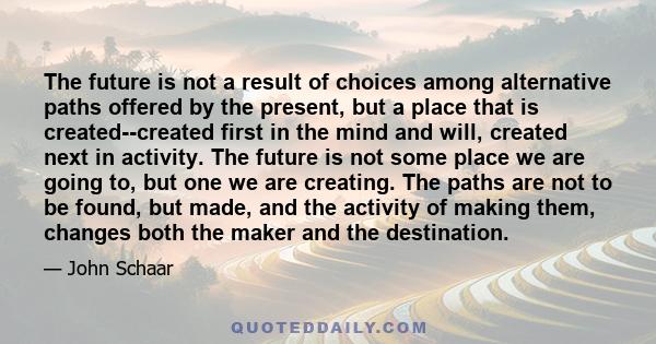 The future is not a result of choices among alternative paths offered by the present, but a place that is created--created first in the mind and will, created next in activity. The future is not some place we are going