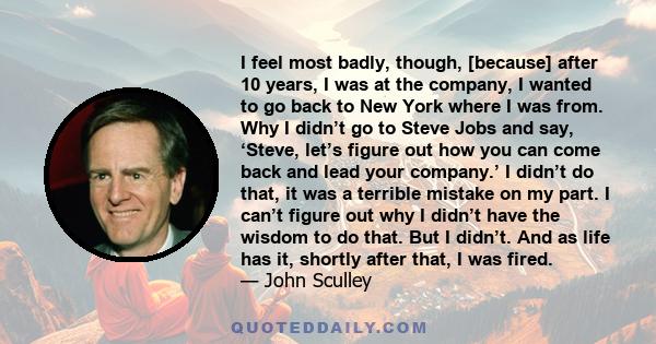 I feel most badly, though, [because] after 10 years, I was at the company, I wanted to go back to New York where I was from. Why I didn’t go to Steve Jobs and say, ‘Steve, let’s figure out how you can come back and lead 