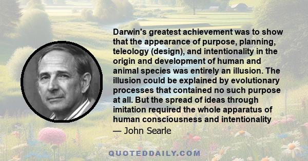 Darwin's greatest achievement was to show that the appearance of purpose, planning, teleology (design), and intentionality in the origin and development of human and animal species was entirely an illusion. The illusion 