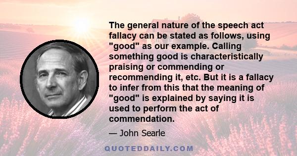 The general nature of the speech act fallacy can be stated as follows, using good as our example. Calling something good is characteristically praising or commending or recommending it, etc. But it is a fallacy to infer 