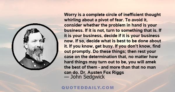 Worry is a complete circle of inefficient thought whirling about a pivot of fear. To avoid it, consider whether the problem in hand is your business. If it is not, turn to something that is. If it is your business,