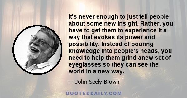 It's never enough to just tell people about some new insight. Rather, you have to get them to experience it a way that evokes its power and possibility. Instead of pouring knowledge into people's heads, you need to help 