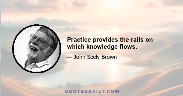 Practice provides the rails on which knowledge flows.