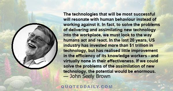 The technologies that will be most successful will resonate with human behaviour instead of working against it. In fact, to solve the problems of delivering and assimilating new technology into the workplace, we must