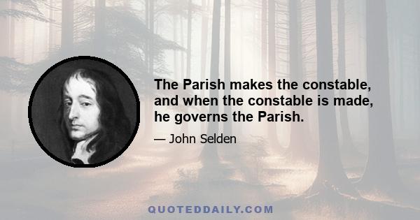 The Parish makes the constable, and when the constable is made, he governs the Parish.