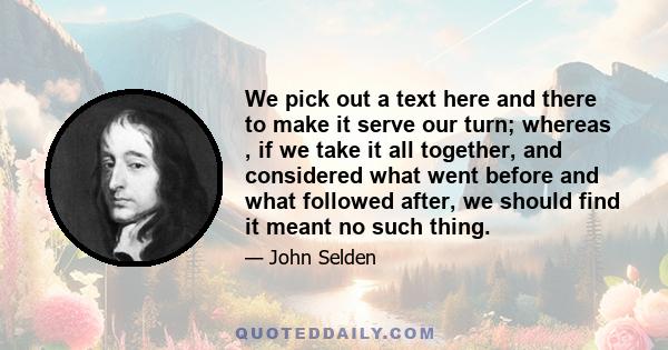 We pick out a text here and there to make it serve our turn; whereas , if we take it all together, and considered what went before and what followed after, we should find it meant no such thing.