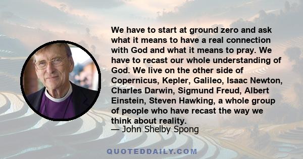 We have to start at ground zero and ask what it means to have a real connection with God and what it means to pray. We have to recast our whole understanding of God. We live on the other side of Copernicus, Kepler,