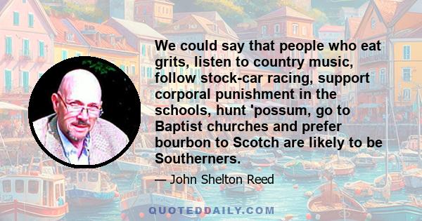 We could say that people who eat grits, listen to country music, follow stock-car racing, support corporal punishment in the schools, hunt 'possum, go to Baptist churches and prefer bourbon to Scotch are likely to be