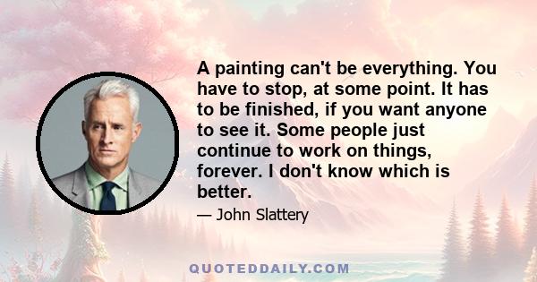 A painting can't be everything. You have to stop, at some point. It has to be finished, if you want anyone to see it. Some people just continue to work on things, forever. I don't know which is better.