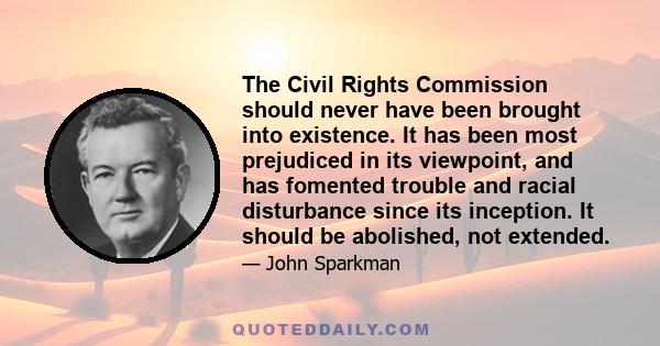 The Civil Rights Commission should never have been brought into existence. It has been most prejudiced in its viewpoint, and has fomented trouble and racial disturbance since its inception. It should be abolished, not