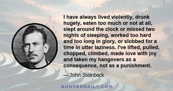 I have always lived violently, drunk hugely, eaten too much or not at all, slept around the clock or missed two nights of sleeping, worked too hard and too long in glory, or slobbed for a time in utter laziness. I've