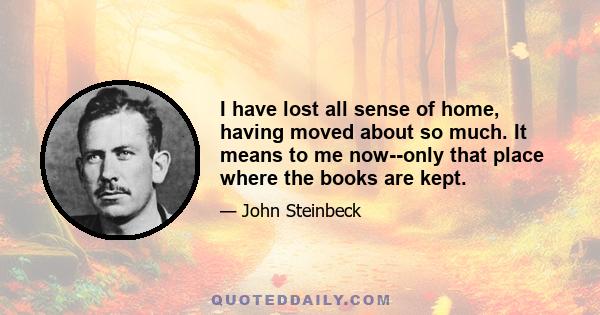 I have lost all sense of home, having moved about so much. It means to me now--only that place where the books are kept.