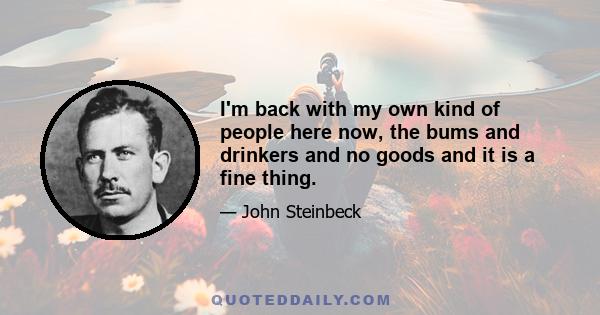 I'm back with my own kind of people here now, the bums and drinkers and no goods and it is a fine thing.