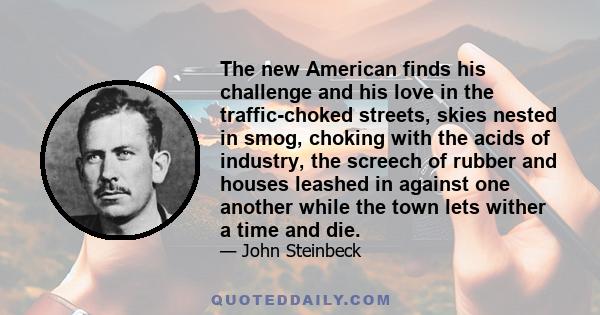 The new American finds his challenge and his love in the traffic-choked streets, skies nested in smog, choking with the acids of industry, the screech of rubber and houses leashed in against one another while the town