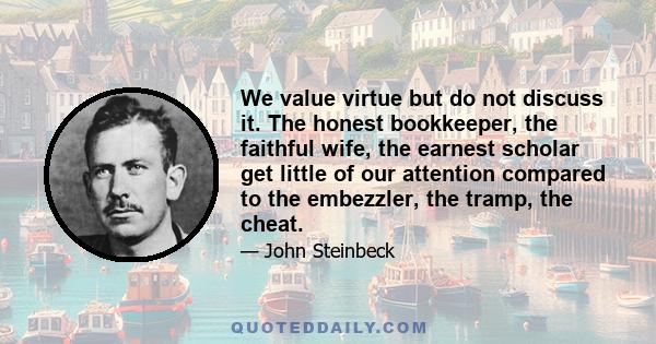 We value virtue but do not discuss it. The honest bookkeeper, the faithful wife, the earnest scholar get little of our attention compared to the embezzler, the tramp, the cheat.