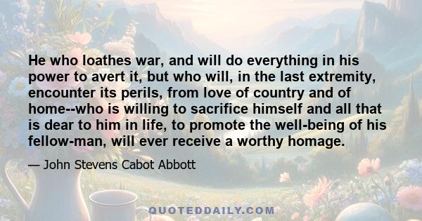 He who loathes war, and will do everything in his power to avert it, but who will, in the last extremity, encounter its perils, from love of country and of home--who is willing to sacrifice himself and all that is dear