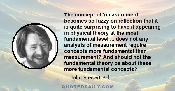 The concept of 'measurement' becomes so fuzzy on reflection that it is quite surprising to have it appearing in physical theory at the most fundamental level ... does not any analysis of measurement require concepts