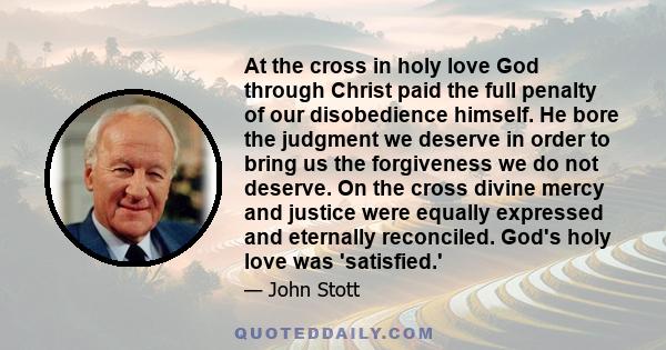 At the cross in holy love God through Christ paid the full penalty of our disobedience himself. He bore the judgment we deserve in order to bring us the forgiveness we do not deserve. On the cross divine mercy and