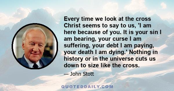 Every time we look at the cross Christ seems to say to us, 'I am here because of you. It is your sin I am bearing, your curse I am suffering, your debt I am paying, your death I am dying.' Nothing in history or in the