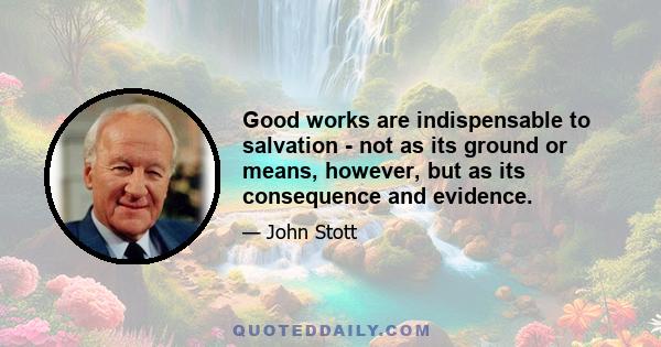 Good works are indispensable to salvation - not as its ground or means, however, but as its consequence and evidence.