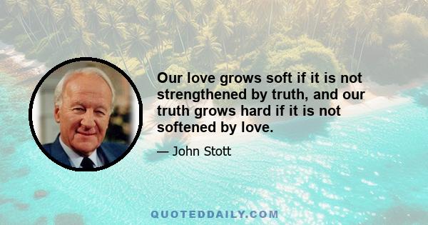 Our love grows soft if it is not strengthened by truth, and our truth grows hard if it is not softened by love.